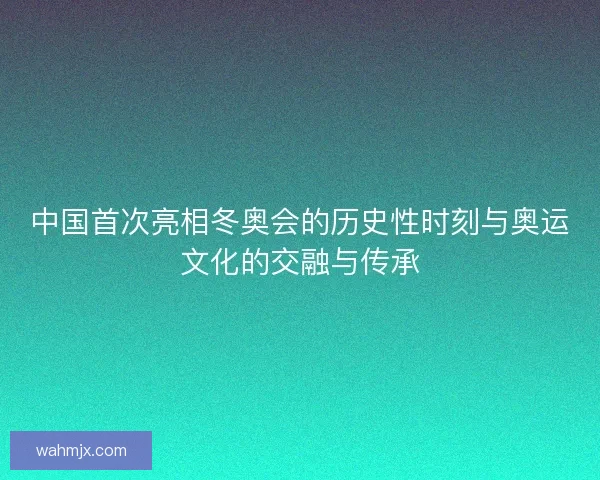中国首次亮相冬奥会的历史性时刻与奥运文化的交融与传承
