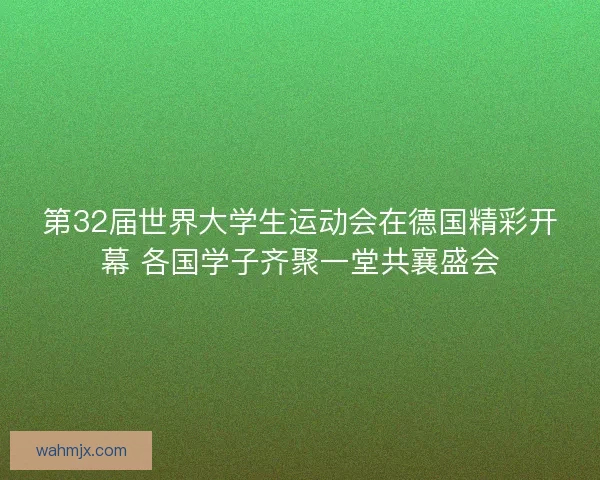 第32届世界大学生运动会在德国精彩开幕 各国学子齐聚一堂共襄盛会