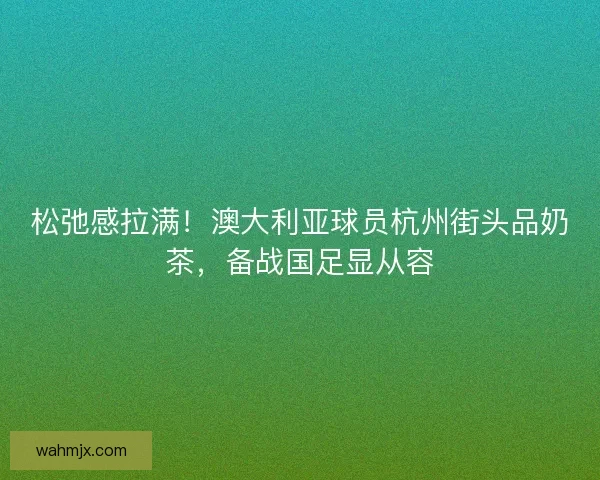 松弛感拉满！澳大利亚球员杭州街头品奶茶，备战国足显从容