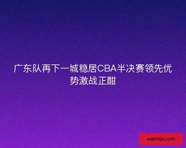 广东队再下一城稳居CBA半决赛领先优势激战正酣