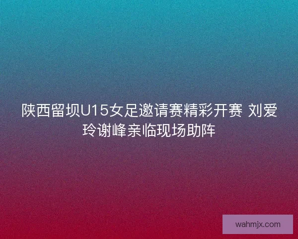 陕西留坝U15女足邀请赛精彩开赛 刘爱玲谢峰亲临现场助阵