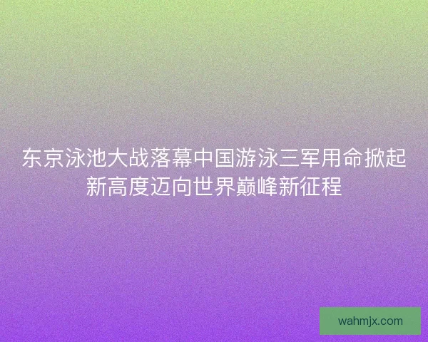 东京泳池大战落幕中国游泳三军用命掀起新高度迈向世界巅峰新征程