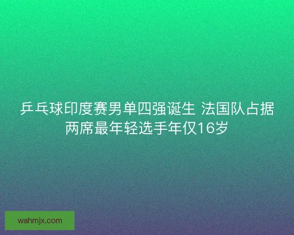 乒乓球印度赛男单四强诞生 法国队占据两席最年轻选手年仅16岁