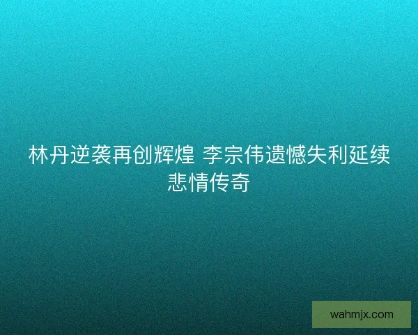 林丹逆袭再创辉煌 李宗伟遗憾失利延续悲情传奇