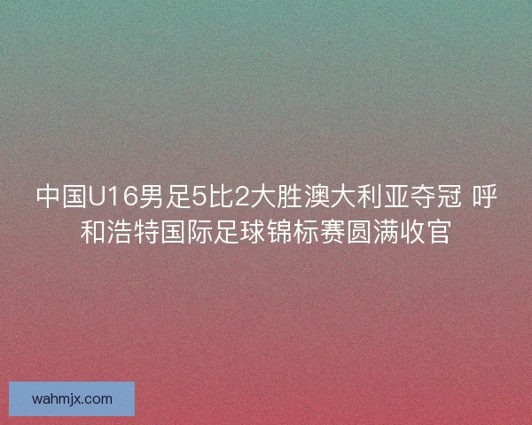 中国U16男足5比2大胜澳大利亚夺冠 呼和浩特国际足球锦标赛圆满收官