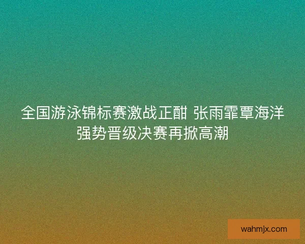 全国游泳锦标赛激战正酣 张雨霏覃海洋强势晋级决赛再掀高潮