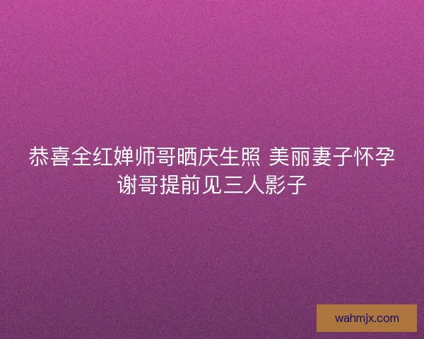 恭喜全红婵师哥晒庆生照 美丽妻子怀孕谢哥提前见三人影子
