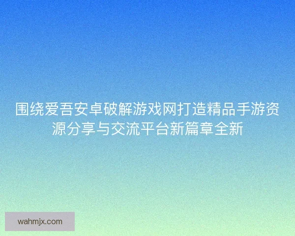 围绕爱吾安卓破解游戏网打造精品手游资源分享与交流平台新篇章全新