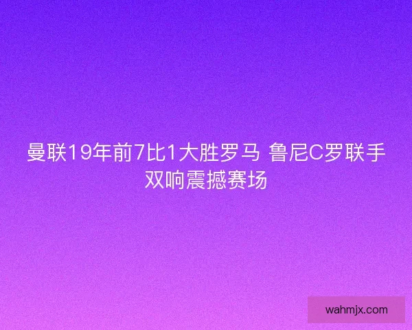 曼联19年前7比1大胜罗马 鲁尼C罗联手双响震撼赛场
