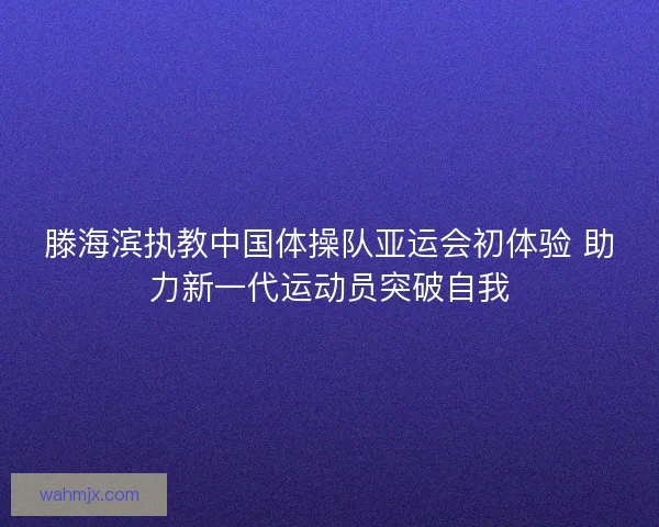 滕海滨执教中国体操队亚运会初体验 助力新一代运动员突破自我