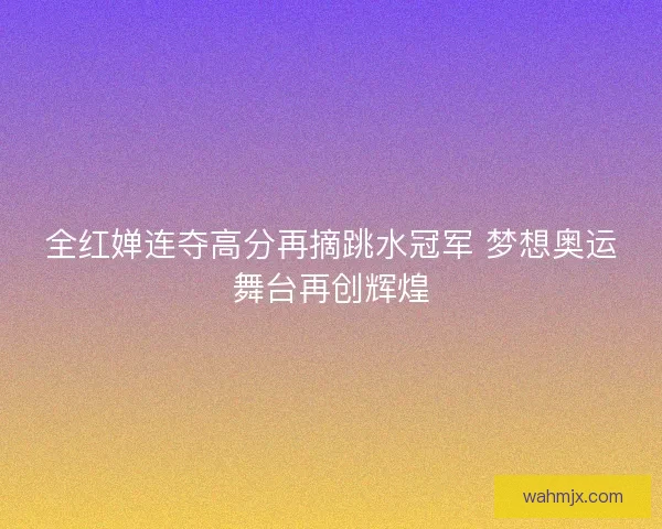 全红婵连夺高分再摘跳水冠军 梦想奥运舞台再创辉煌