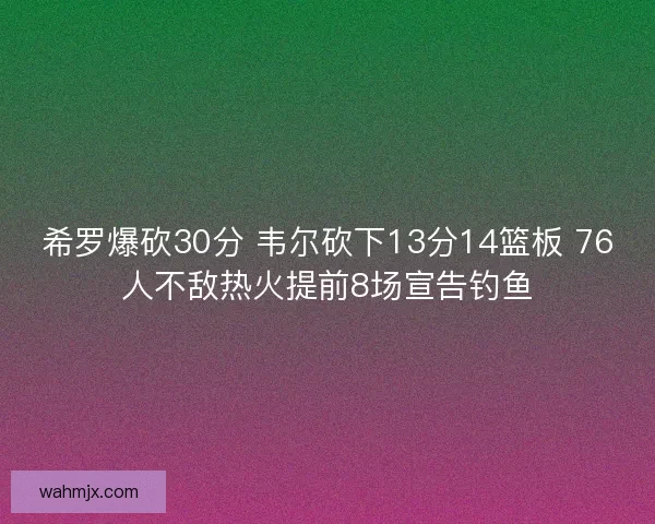 希罗爆砍30分 韦尔砍下13分14篮板 76人不敌热火提前8场宣告钓鱼