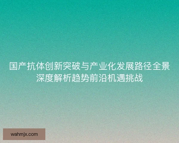 国产抗体创新突破与产业化发展路径全景深度解析趋势前沿机遇挑战