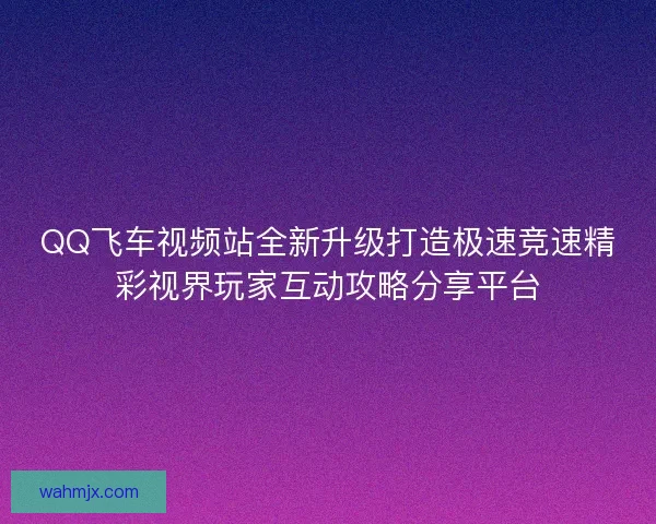 QQ飞车视频站全新升级打造极速竞速精彩视界玩家互动攻略分享平台