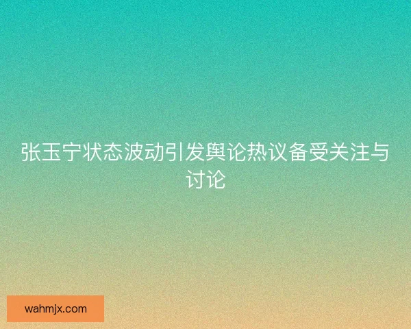 张玉宁状态波动引发舆论热议备受关注与讨论