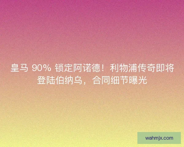 皇马 90% 锁定阿诺德！利物浦传奇即将登陆伯纳乌，合同细节曝光
